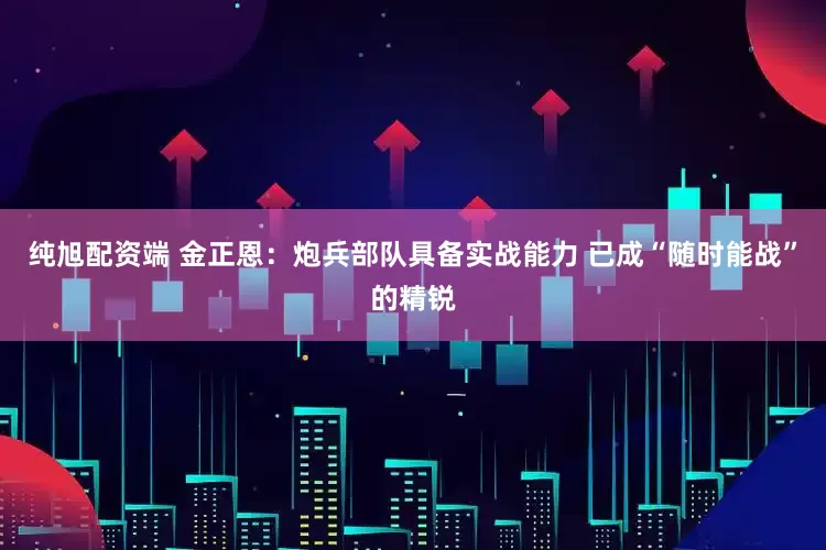 纯旭配资端 金正恩：炮兵部队具备实战能力 已成“随时能战”的精锐