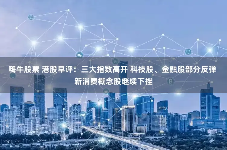 嗨牛股票 港股早评：三大指数高开 科技股、金融股部分反弹 新消费概念股继续下挫