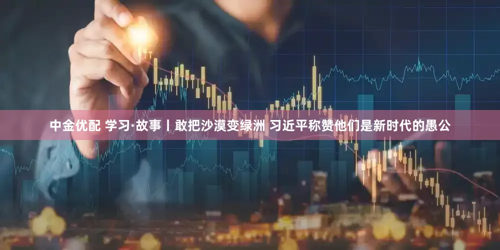 中金优配 学习·故事丨敢把沙漠变绿洲 习近平称赞他们是新时代的愚公