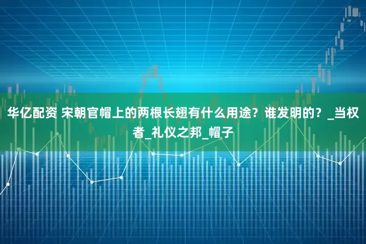 华亿配资 宋朝官帽上的两根长翅有什么用途？谁发明的？_当权者_礼仪之邦_帽子