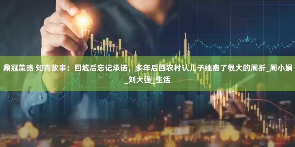 鼎冠策略 知青故事：回城后忘记承诺，多年后回农村认儿子她费了很大的周折_周小娟_刘大强_生活