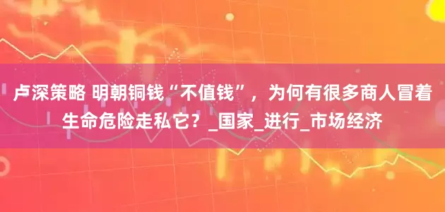 卢深策略 明朝铜钱“不值钱”，为何有很多商人冒着生命危险走私它？_国家_进行_市场经济