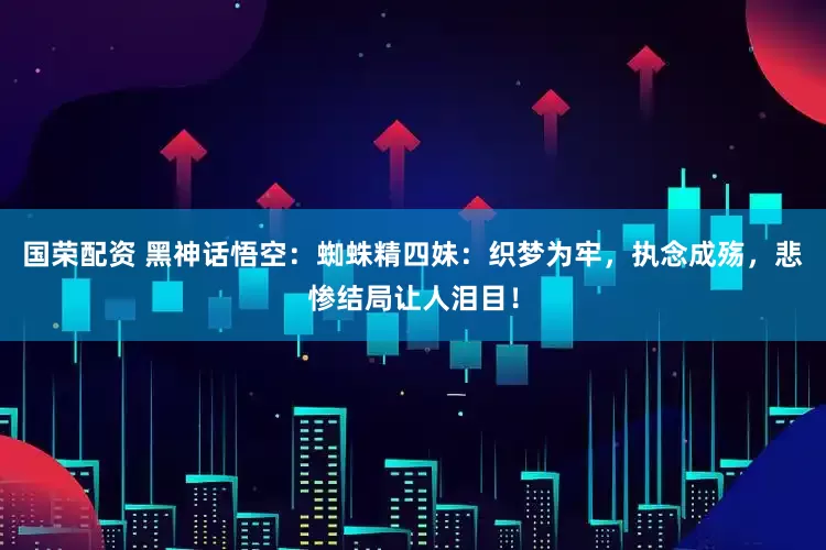 国荣配资 黑神话悟空：蜘蛛精四妹：织梦为牢，执念成殇，悲惨结局让人泪目！