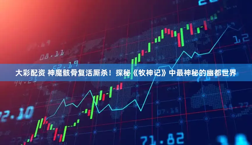 大彩配资 神魔骸骨复活厮杀！探秘《牧神记》中最神秘的幽都世界