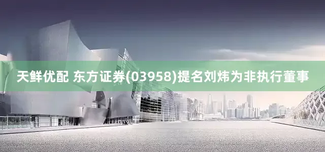 天鲜优配 东方证券(03958)提名刘炜为非执行董事