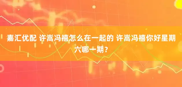嘉汇优配 许嵩冯禧怎么在一起的 许嵩冯禧你好星期六哪一期？