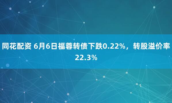 同花配资 6月6日福蓉转债下跌0.22%，转股溢价率22.3%