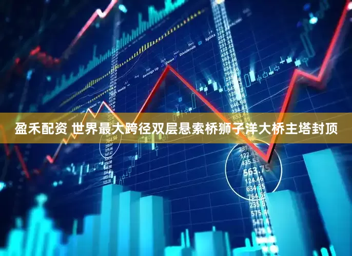 盈禾配资 世界最大跨径双层悬索桥狮子洋大桥主塔封顶