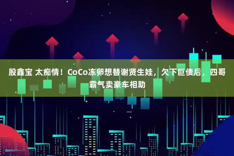 股鑫宝 太痴情！CoCo冻卵想替谢贤生娃，欠下巨债后，四哥霸气卖豪车相助